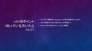 URP沼ポイント
（知っている方いたら
HELP）
• キャプチャ撮影時にBackgroundが黒く描画されてしまう。
• URPで描画の方法が変わることが原因かと…
• Bloomの件があるからバージョン問題？
 
