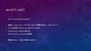 WHAT'S URP?
• URP =Universal Render pipeline
• 描画ルール(レンダーパイプライン)をC#で構築できるよ！のテンプレート
• リッチな表現が（今までより）低コストでできる
• ShaderGraph、VFXGraph使える。
• ポストプロセッシングv3（URP専用）
• 情報が少ない （自分の記事に当たる）
 