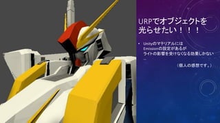 URPでオブジェクトを
光らせたい！！！
• Unityのマテリアルには
Emissionの設定があるが
ライトの影響を受けなくなる効果しかない
…
（個人の感想です。）
 