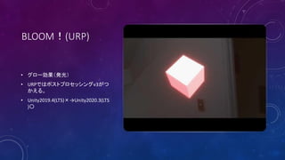 BLOOM！(URP)
• グロー効果（発光）
• URPではポストプロセッシングv3がつ
かえる。
• Unity2019.4(LTS)×→Unity2020.3(LTS
)〇
 