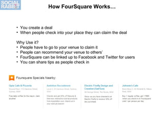 How FourSquare Works… <ul><li>You create a deal </li></ul><ul><li>When people check into your place they can claim the dea...
