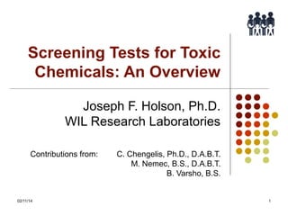 Screening Tests for Toxic
Chemicals: An Overview
Joseph F. Holson, Ph.D.
WIL Research Laboratories
Contributions from:

02/11/14

C. Chengelis, Ph.D., D.A.B.T.
M. Nemec, B.S., D.A.B.T.
B. Varsho, B.S.

1

 