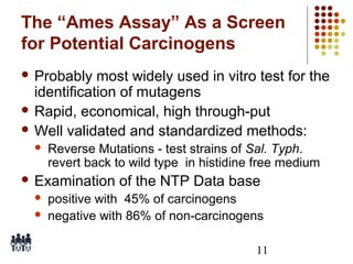 The “Ames Assay” As a Screen
for Potential Carcinogens
 Probably

most widely used in vitro test for the
identification of mutagens
 Rapid, economical, high through-put
 Well validated and standardized methods:


Reverse Mutations - test strains of Sal. Typh.
revert back to wild type in histidine free medium

 Examination



of the NTP Data base

positive with 45% of carcinogens
negative with 86% of non-carcinogens
11

 