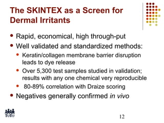 The SKINTEX as a Screen for
Dermal Irritants
 Rapid,

economical, high through-put
 Well validated and standardized methods:






Keratin/collagen membrane barrier disruption
leads to dye release
Over 5,300 test samples studied in validation;
results with any one chemical very reproducible
80-89% correlation with Draize scoring

 Negatives

generally confirmed in vivo
12

 