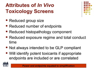 Attributes of In Vivo
Toxicology Screens
 Reduced

group size
 Reduced number of endpoints
 Reduced histopathology component
 Reduced exposure regime and total conduct
time
 Not always intended to be GLP compliant
 Will identify potent toxicants if appropriate
endpoints are included or are correlated
Power and endpoints equated to simplification
14

 
