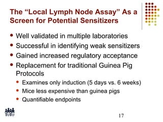 The “Local Lymph Node Assay” As a
Screen for Potential Sensitizers
 Well

validated in multiple laboratories
 Successful in identifying weak sensitizers
 Gained increased regulatory acceptance
 Replacement for traditional Guinea Pig
Protocols




Examines only induction (5 days vs. 6 weeks)
Mice less expensive than guinea pigs
Quantifiable endpoints
17

 