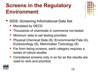 Screens in the Regulatory
Environment


SIDS -Screening Informational Data Set









Mandated by OECD
Thousands of chemicals in commerce not tested
Minimum data to set testing priorities
Physical Chemical Data (9), Environmental Fate (4),
Ecotoxicology (5), Mammalian Toxicology (6)
Far from being screens, each category requires a
series of robust studies
Considered screens only in so far as the results are
used to rank and prioritize
18

 
