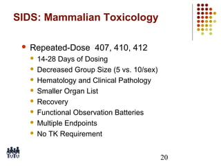 SIDS: Mammalian Toxicology


Repeated-Dose 407, 410, 412
14-28 Days of Dosing
 Decreased Group Size (5 vs. 10/sex)
 Hematology and Clinical Pathology
 Smaller Organ List
 Recovery
 Functional Observation Batteries
 Multiple Endpoints
 No TK Requirement


20

 