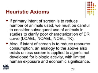 Heuristic Axioms
 If

primary intent of screen is to reduce
number of animals used, we must be careful
to consider subsequent use of animals in
studies to clarify poor characterization of DR
curve (LOAEL, NOAEL, NOEL, TK).
 Also, if intent of screen is to reduce resource
consumption, an analogy to the above also
exists unless screen is applied to agents not
developed for biologic activity, with limited
human exposure and economic significance.
29

 