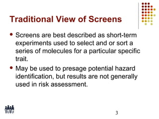 Traditional View of Screens
 Screens

are best described as short-term
experiments used to select and or sort a
series of molecules for a particular specific
trait.
 May be used to presage potential hazard
identification, but results are not generally
used in risk assessment.

3

 
