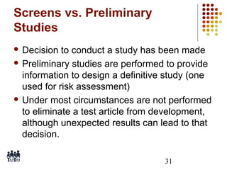 Screens vs. Preliminary
Studies
 Decision

to conduct a study has been made
 Preliminary studies are performed to provide
information to design a definitive study (one
used for risk assessment)
 Under most circumstances are not performed
to eliminate a test article from development,
although unexpected results can lead to that
decision.
31

 