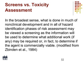 Screens vs. Toxicity
Assessment
In the broadest sense, what is done in much of
nonclinical development and in all of hazard
identification phases of risk assessment may
be viewed a screening as the information will
be used to determine what additional work (if
any) may be required or, in fact, to determine if
the agent is commercially viable. (modified from
Zbinden et al., 1984)
32

 