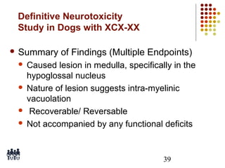 Definitive Neurotoxicity
Study in Dogs with XCX-XX
 Summary

of Findings (Multiple Endpoints)

Caused lesion in medulla, specifically in the
hypoglossal nucleus
 Nature of lesion suggests intra-myelinic
vacuolation
 Recoverable/ Reversable
 Not accompanied by any functional deficits


39

 