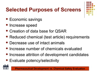 Selected Purposes of Screens
 Economic

savings
 Increase speed
 Creation of data base for QSAR
 Reduced chemical (test article) requirements
 Decrease use of intact animals
 Increase number of chemicals evaluated
 Increase attrition of development candidates
 Evaluate potency/selectivity
Pharmaceutical Development vs. Chemical Safety Evaluation
4

 