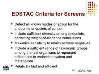 EDSTAC Criteria for Screens









Detect all known modes of action for the
endocrine endpoints of concern
Include sufficient diversity among endpoints,
permitting weight-of-evidence conclusions
Maximize sensitivity to minimize false negatives
Include a sufficient range of taxonomic groups
among the test organisms to represent
differences in endocrine system and
metabolism
Relatively fast and efficient
40

EDMVS, 2002

 
