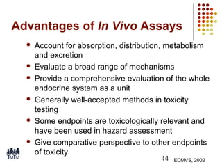 Advantages of In Vivo Assays











Account for absorption, distribution, metabolism
and excretion
Evaluate a broad range of mechanisms
Provide a comprehensive evaluation of the whole
endocrine system as a unit
Generally well-accepted methods in toxicity
testing
Some endpoints are toxicologically relevant and
have been used in hazard assessment
Give comparative perspective to other endpoints
of toxicity
44

EDMVS, 2002

 