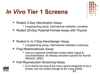 In Vivo Tier 1 Screens


Rodent 3-Day Uterotrophic Assay
 Longstanding

assay, international validation complete



Rodent 20-Day Pubertal Female Assay with Thyroid



Rodent 5- to 7-Day Hershberger Assay
 Longstanding



assay, international validation underway

Frog Metamorphosis Assay
 Use

as a general vertebrate model called vague &
unsubstantiated, rat already sensitive species for thyroid
(Mihaich, 2002)



Fish Reproduction Screening Assay
 CLA

claims too long & too many apical endpoints to be a
screen, but not robust enough to be a test (2002)

45

 