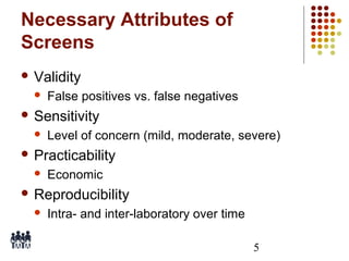 Necessary Attributes of
Screens
 Validity


False positives vs. false negatives

 Sensitivity


Level of concern (mild, moderate, severe)

 Practicability


Economic

 Reproducibility


Intra- and inter-laboratory over time
5

 