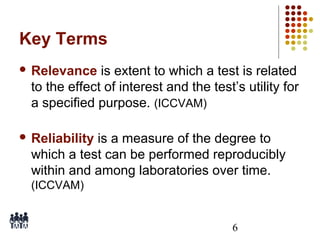 Key Terms
 Relevance

is extent to which a test is related
to the effect of interest and the test’s utility for
a specified purpose. (ICCVAM)

 Reliability

is a measure of the degree to
which a test can be performed reproducibly
within and among laboratories over time.
(ICCVAM)

6

 