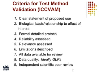 Criteria for Test Method
Validation (ICCVAM)
1. Clear statement of proposed use
2. Biological basis/relationship to effect of
interest
3. Formal detailed protocol
4. Reliability assessed
5. Relevance assessed
6. Limitations described
7. All data available for review
8. Data quality: Ideally GLPs
9. Independent scientific peer review
7

 