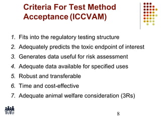Criteria For Test Method
Acceptance (ICCVAM)
1. Fits into the regulatory testing structure
2. Adequately predicts the toxic endpoint of interest
3. Generates data useful for risk assessment
4. Adequate data available for specified uses
5. Robust and transferable
6. Time and cost-effective
7. Adequate animal welfare consideration (3Rs)
8

 
