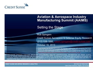Aviation & Aerospace Industry
Manufacturing Summit (AAIMS)
Setting the Stage
Rob Spingarn
Credit Suisse Aerospace & Defense Equity Research
(212) 538-1895, robert.spingarn@credit-suisse.com
October 16, 2013
DISCLOSURE APPENDIX CONTAINS IMPORTANT DISCLOSURES, ANALYST CERTIFICATIONS, INFORMATION ON TRADE ALERTS,
ANALYST MODEL PORTFOLIOS AND THE STATUS OF NON-U.S ANALYSTS. US Disclosure: Credit Suisse does and seeks to do business with
companies covered in its research reports. As a result, investors should be aware that the Firm may have a conflict of interest that could affect the
objectivity of this report. Investors should consider this report as only a single factor in making their investment decision.
CREDIT SUISSE SECURITIES RESEARCH & ANALYTICS BEYOND INFORMATION™
Client-Driven Solutions, Insights, and Access
Credit Suisse has decided not to enter into business relationships with companies that Credit
Suisse has determined to be involved in the development, manufacture or acquisition of anti-
personnel mines and cluster munitions. For Credit Suisse's position on the issue, please see
https://www.credit-suisse.com/responsibility/doc/policy_summaries_en.pdf.
 