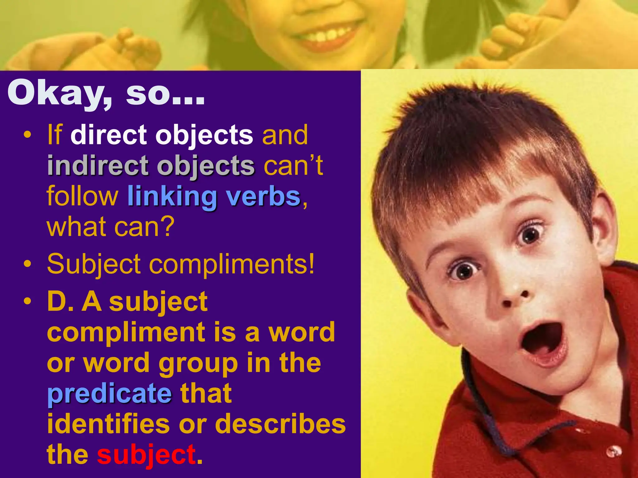 Okay, so…
• If direct objects and
indirect objects can’t
follow linking verbs,
what can?
• Subject compliments!
• D. A subject
compliment is a word
or word group in the
predicate that
identifies or describes
the subject.
 