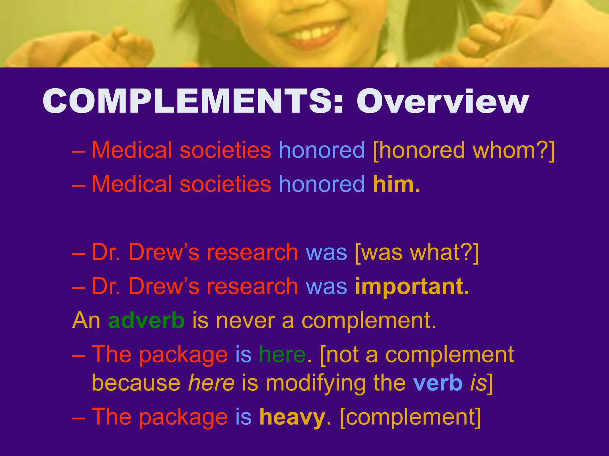 COMPLEMENTS: Overview
– Medical societies honored [honored whom?]
– Medical societies honored him.
– Dr. Drew’s research was [was what?]
– Dr. Drew’s research was important.
An adverb is never a complement.
– The package is here. [not a complement
because here is modifying the verb is]
– The package is heavy. [complement]
 