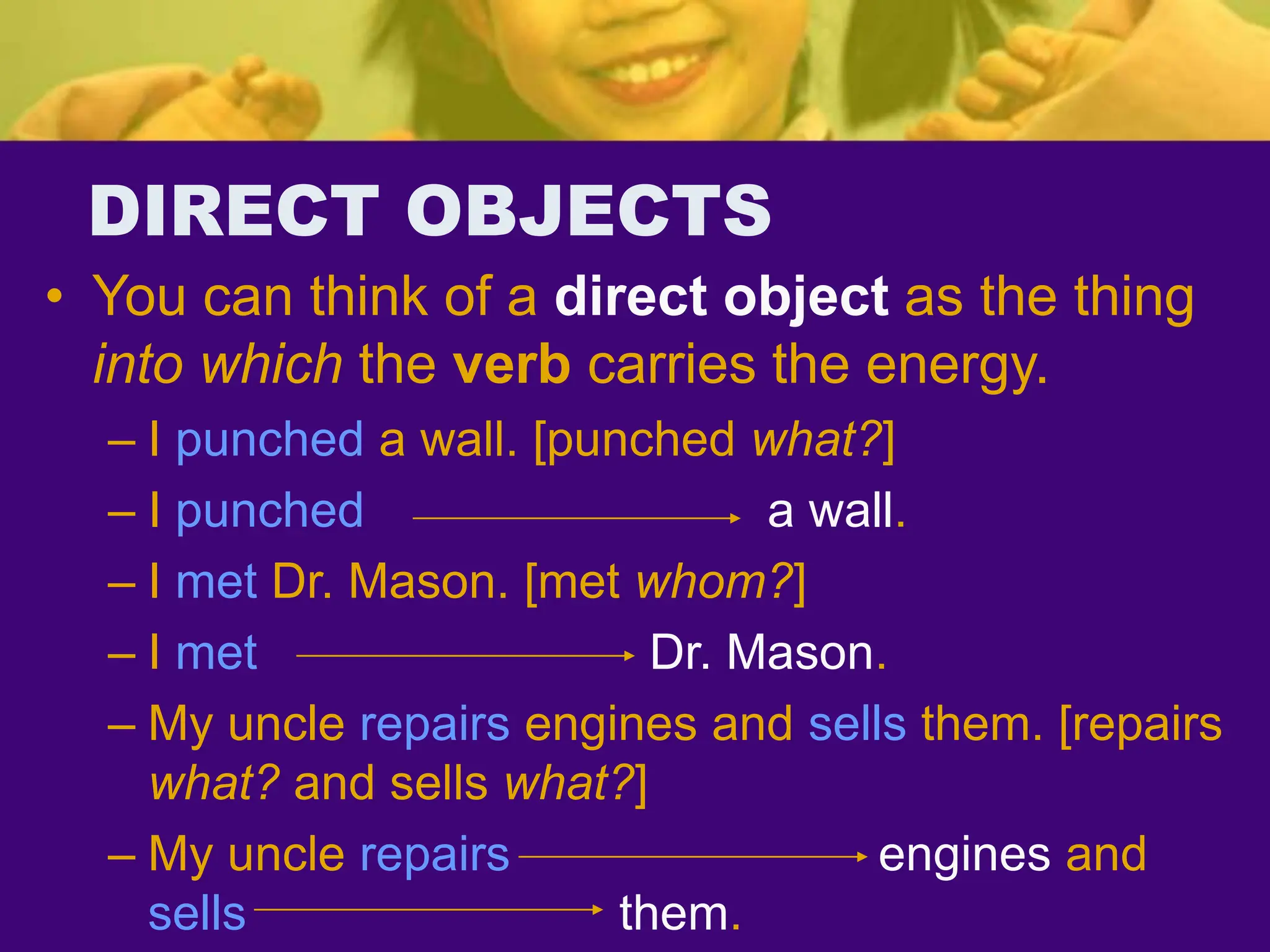 DIRECT OBJECTS
• You can think of a direct object as the thing
into which the verb carries the energy.
– I punched a wall. [punched what?]
– I punched a wall.
– I met Dr. Mason. [met whom?]
– I met Dr. Mason.
– My uncle repairs engines and sells them. [repairs
what? and sells what?]
– My uncle repairs engines and
sells them.
 