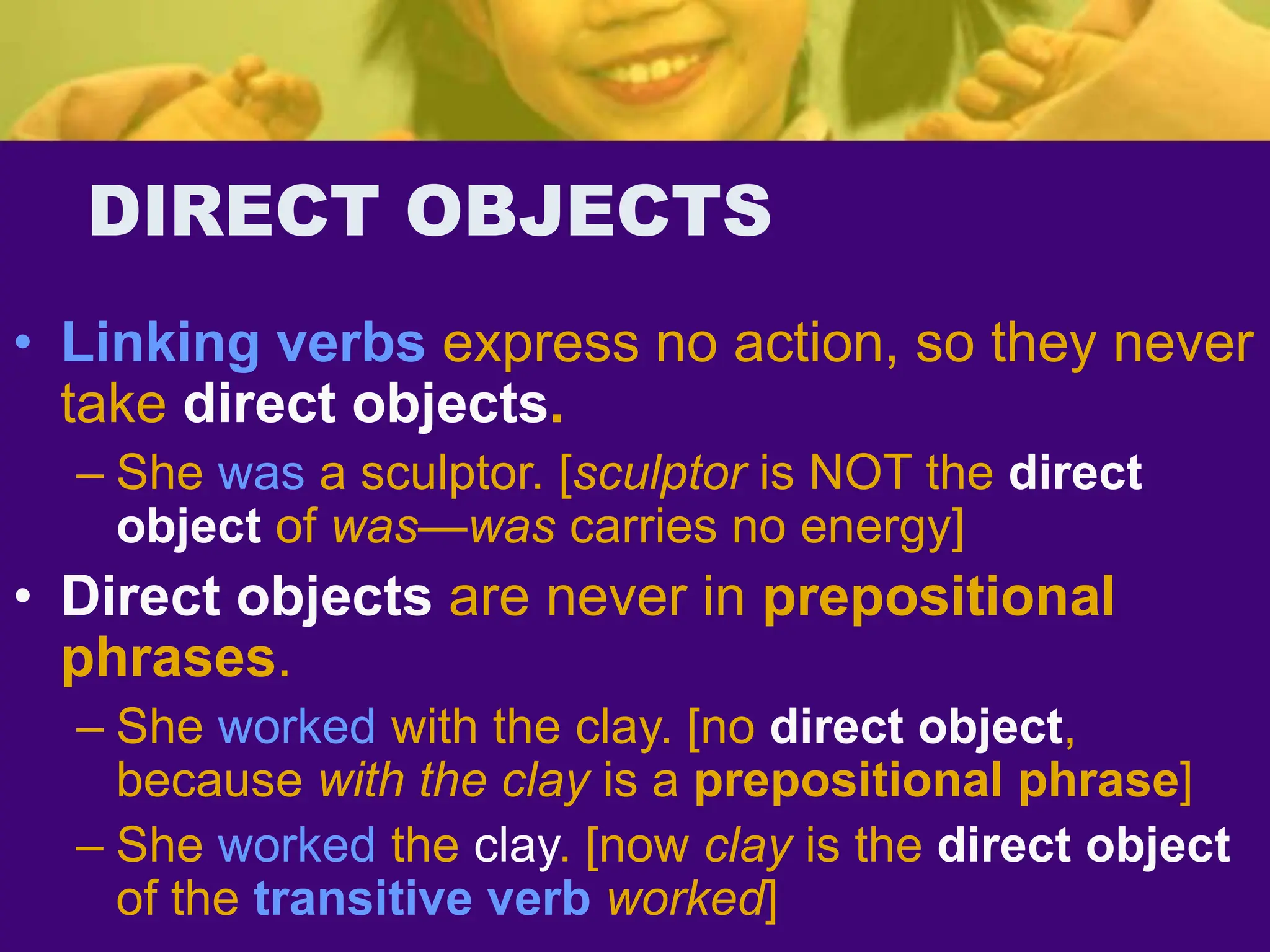 DIRECT OBJECTS
• Linking verbs express no action, so they never
take direct objects.
– She was a sculptor. [sculptor is NOT the direct
object of was—was carries no energy]
• Direct objects are never in prepositional
phrases.
– She worked with the clay. [no direct object,
because with the clay is a prepositional phrase]
– She worked the clay. [now clay is the direct object
of the transitive verb worked]
 