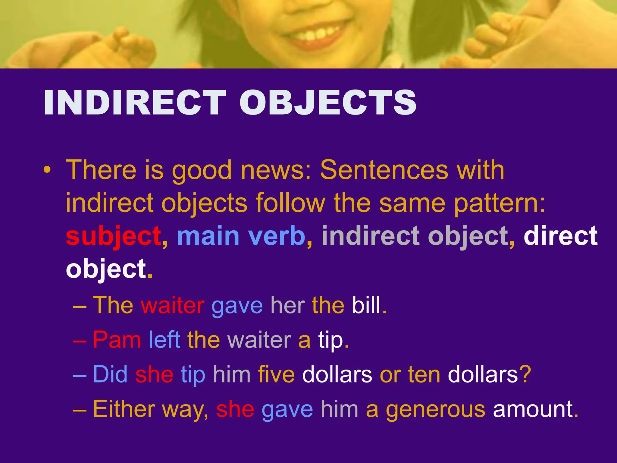 INDIRECT OBJECTS
• There is good news: Sentences with
indirect objects follow the same pattern:
subject, main verb, indirect object, direct
object.
– The waiter gave her the bill.
– Pam left the waiter a tip.
– Did she tip him five dollars or ten dollars?
– Either way, she gave him a generous amount.
 