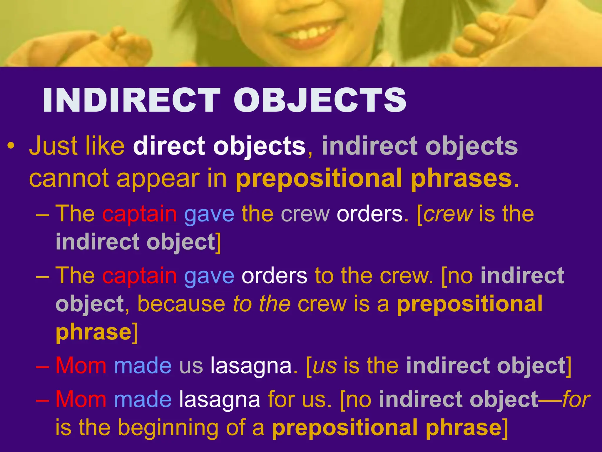 INDIRECT OBJECTS
• Just like direct objects, indirect objects
cannot appear in prepositional phrases.
– The captain gave the crew orders. [crew is the
indirect object]
– The captain gave orders to the crew. [no indirect
object, because to the crew is a prepositional
phrase]
– Mom made us lasagna. [us is the indirect object]
– Mom made lasagna for us. [no indirect object—for
is the beginning of a prepositional phrase]
 