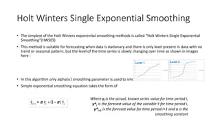 Holt Winters Single Exponential Smoothing
• The simplest of the Holt Winters exponential smoothing methods is called “Holt Winters Single Exponential
Smoothing”(HWSES)
• This method is suitable for forecasting when data is stationary and there is only level present in data with no
trend or seasonal pattern, but the level of the time series is slowly changing over time as shown in images
here :
• In this algorithm only alpha() smoothing parameter is used to smooth the time series
• Simple exponential smoothing equation takes the form of
Where yi is the actual, known series value for time period i,
y^i is the forecast value of the variable Y for time period i,
y^i+1 is the forecast value for time period i+1 and α is the
smoothing constant
Level 1 Level 2
 