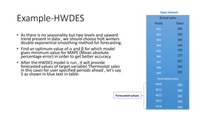 Example-HWDES
• As there is no seasonality but two levels and upward
trend present in data , we should choose holt winters
double exponential smoothing method for forecasting.
• Find an optimum value of  and β for which model
gives minimum value for MAPE (Mean absolute
percentage error) in order to get better accuracy.
• After the HWDES model is run , it will provide
forecasted values of target variable( Thermostat sales
in this case) for user specified periods ahead , let’s say
5 as shown in blue text in table:
Input dataset
Forecasted values
Actual sales
Week Sales
W1 206
W2 245
W3 185
W4 169
W5 192
W6 177
W7 207
W8 216
W9 193
Forecasted sales
W10 190
W11 180
W12 202
W13 209
W14 204
 
