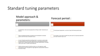 Standard tuning parameters
Model approach &
parameters:
In Holt Winters, there are two approaches to fitting a model : Automatic and
Manual.
Which smoothing parameters are going to be used depends on the data
pattern and their values lie between 0 and 1.
In case of double exponential smoothing, there is a provision to select alpha
for level and beta for trend. When alpha & beta is automatically selected by
system than it’s called automatic approach and when alpha & beta is manually
input by user than it’s called manual approach.
Ideally automatic approach should be chosen as in this approach, model
automatically choses and applies the right algorithm and parameters based on
the nature of data.
Forecast period :
For both type of approaches , user has to input the forecast period value.
For example, if user wants to predict the sales value for 10 periods ahead then
this value should be input as 10.
 