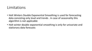 Limitations
• Holt Winters Double Exponential Smoothing is used for forecasting
data consisting only level and trends . In case of seasonality this
algorithm is not applicable
• Holt winter double exponential smoothing is only for univariate and
stationary data forecasts
 