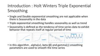 Introduction : Holt Winters Triple Exponential
Smoothing
• Single and Double exponential smoothing are not applicable when
there is Seasonality in the data
• Triple exponential smoothing handles seasonality as well as trend
• Seasonality is deﬁned as the tendency of time-series data to exhibit
behavior that repeats itself at regular period of time
• In this algorithm , alpha(), beta (β) and gamma() smoothing
parameters are used to smooth the time series
Level 1 Level 2
Trend
Seasonal
 