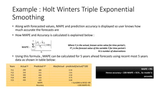 Example : Holt Winters Triple Exponential
Smoothing
• Along with forecasted values, MAPE and prediction accuracy is displayed so user knows how
much accurate the forecasts are
• How MAPE and Accuracy is calculated is explained below :
• Using this formula , MAPE can be calculated for 5 years ahead forecasts using recent most 5 years
data as shown in table below:
MAPE :
Where Yt is the actual, known series value for time period t,
Y^t is the forecast value of the variable Y for time period t
N is number of observations
MAPE = 9%
Hence accuracy = 100-MAPE = 91% , So model is
accurate
Years Actual Y Predicted Y^ Abs((Actual - predicted)/actual)*100
Y11 290 289 0.34
Y12 310 315 1.61
Y13 390 400 2.56
Y14 400 419 4.75
Y15 420 420 0.00
MAPE = Sum(M6 to M10) =09
Accuracy =100-MAPE=91
 