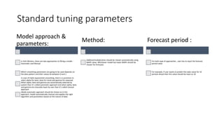Standard tuning parameters
Model approach &
parameters:
In Holt Winters, there are two approaches to fitting a model :
Automatic and Manual
Which smoothing parameters are going to be used depends on
the data pattern and their values lie between 0 and 1
In case of triple exponential smoothing, there is a provision to
select alpha for level, beta for trend and gamma for seasonal.
When alpha, beta and gamma are automatically selected by
system than it’s called automatic approach and when alpha, beta
and gamma are manually input by user than it’s called manual
approach
Ideally automatic approach should be chosen as in this
approach, model automatically chooses and applies the right
algorithm and parameters based on the nature of data
Method:
Additive/multiplicative should be chosen automatically using
MAPE value. Whichever model has lower MAPE should be
chosen for forecasts
Forecast period :
For both type of approaches , user has to input the forecast
period value
For example, if user wants to predict the sales value for 10
periods ahead then this value should be input as 10
 
