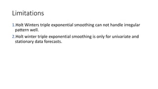 Limitations
1.Holt Winters triple exponential smoothing can not handle irregular
pattern well.
2.Holt winter triple exponential smoothing is only for univariate and
stationary data forecasts.
 