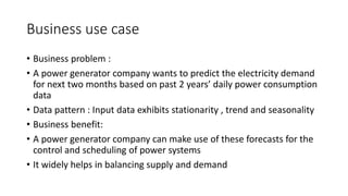 Business use case
• Business problem :
• A power generator company wants to predict the electricity demand
for next two months based on past 2 years’ daily power consumption
data
• Data pattern : Input data exhibits stationarity , trend and seasonality
• Business benefit:
• A power generator company can make use of these forecasts for the
control and scheduling of power systems
• It widely helps in balancing supply and demand
 