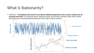 What Is Stationarity?
• Definition : “A stationary time series is one whose statistical properties such as mean, variance are all
constant over time.” In a practical sense, stationary series vary around a constant mean level, neither
decreasing nor increasing systematically over time, with constant variance.
Stationaryseries
Nonstationaryseries
Mean is constant
Variance is constant
Mean is not constant
Variance is not constant
 