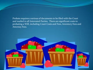 Probate requires a serious of documents to be filed with the Court
and mailed to all Interested Parties. There are significant costs to
probating a Will, including Court Costs and Fees, Inventory Fees and
Attorney Fees.
 