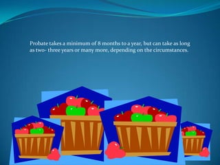Probate takes a minimum of 8 months to a year, but can take as long
as two- three years or many more, depending on the circumstances.
 