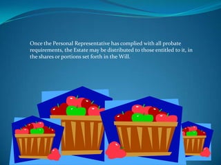 Once the Personal Representative has complied with all probate
requirements, the Estate may be distributed to those entitled to it, in
the shares or portions set forth in the Will.
 