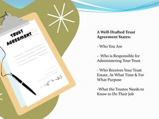 A Well-Drafted Trust
Agreement States:

- Who You Are

- Who is Responsible for
Administering Your Trust

- Who Receives Your Trust
Estate, At What Time & For
What Purpose

-What the Trustee Needs to
Know to Do Their Job
 