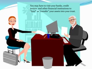 You may have to visit your banks, credit
unions, and other financial institutions to
“fund” or “transfer” your assets into your trust.
 