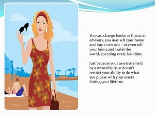 You can change banks or financial
advisors, you may sell your home
and buy a new one – or even sell
your home and travel the
world, spending every last dime.

Just because your assets are held
by a revocable trust doesn’t
restrict your ability to do what
you please with your assets
during your lifetime.
 