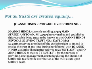 Not all trusts are created equally…
     JO ANNE HINDS REVOCABLE LIVING TRUST NO. 1

 JO ANNE HINDS, currently residing at 999 MAIN
 STREET, ANYTOWN, MI 49999 hereby makes and establishes
 this revocable living trust, to be known as the JO ANNE HINDS
 REVOCABLE LIVING TRUST NO. 1 DATED MAY
 12, 2010, reserving unto herself the exclusive right to amend or
 revoke the trust at any time during her lifetime, with JO ANNE
 HINDS as Settlor (hereinafter referred to as“SETTLOR”) and JO
 ANNE HINDS as trustee (“TRUSTEE”), for the purpose of
 providing asset management assistance during the lifetime of
 Settlor and to effect the distribution of the trust estate upon
 Settlor’s death.
 