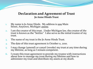 Declaration and Agreement of Trust
                           Jo Anne Hinds Trust

1.   My name is Jo Anne Hinds. My address is 999 Main
     Street, Anytown, Michigan 49999.
2.   I am the creator of this trust. Under Michigan law, the creator of the
     trust is known as the “Settlor.” I also serve as the initial trustee of my
     trust.
3.   The name of my trust is the Jo Anne Hinds Trust.
4.   The date of this trust agreement is October 11, 2010.
5.   I may change (amend) or cancel (revoke) my trust at any time during
     my lifetime, as long as I remain competent.
6.   I create this trust agreement to provide my trustee with instructions
     about how to manage my trust during my lifetime and how to
     administer my trust and distribute my assets at my death.
 
